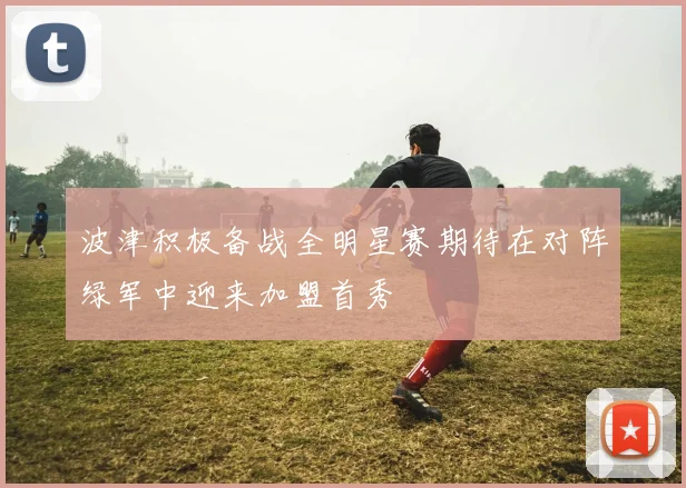 波津积极备战全明星赛期待在对阵绿军中迎来加盟首秀