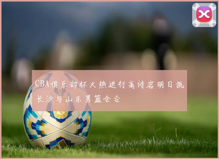 CBA俱乐部杯火热进行高诗岩明日抵长沙与山东男篮会合