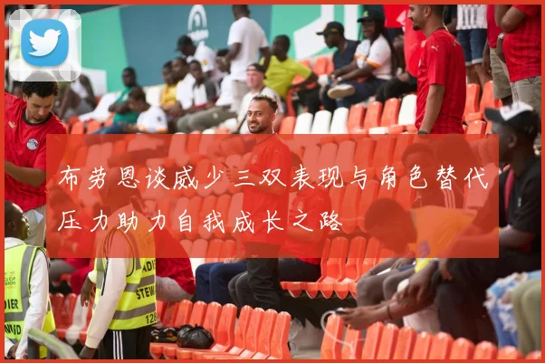 布劳恩谈威少三双表现与角色替代压力助力自我成长之路