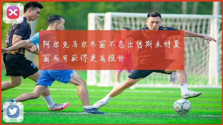 阿尔克马尔冬窗不急出售斯米特夏窗或可获得更高报价