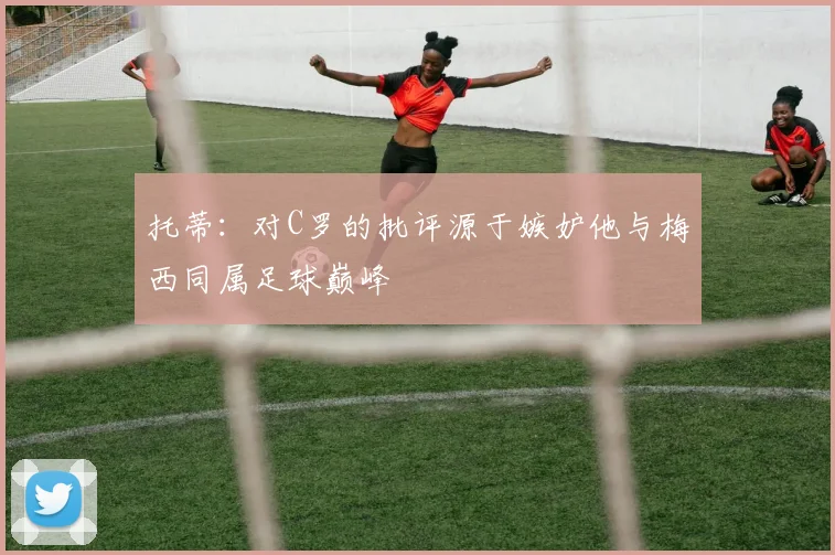 托蒂：对C罗的批评源于嫉妒他与梅西同属足球巅峰