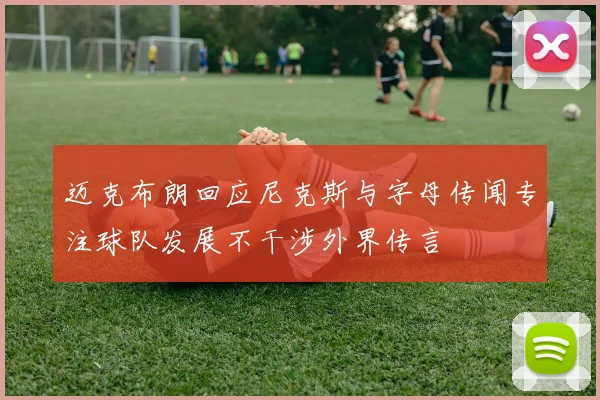 迈克布朗回应尼克斯与字母传闻专注球队发展不干涉外界传言