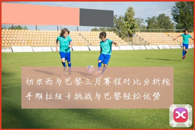 切尔西与巴黎三月赛程对比分析枪手维拉纽卡挑战与巴黎轻松优势