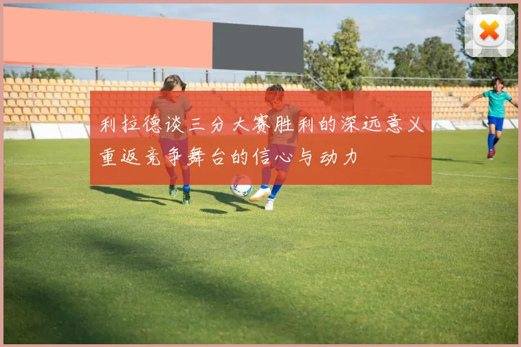 利拉德谈三分大赛胜利的深远意义重返竞争舞台的信心与动力