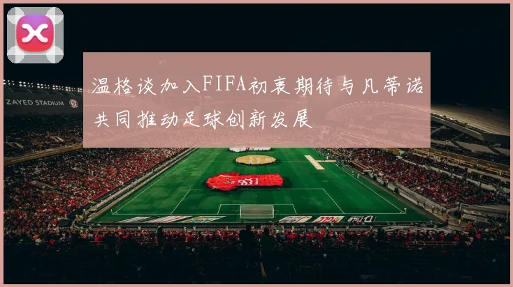 温格谈加入FIFA初衷期待与凡蒂诺共同推动足球创新发展