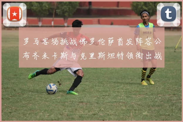 罗马客场挑战佛罗伦萨首发阵容公布齐米卡斯与克里斯坦特领衔出战