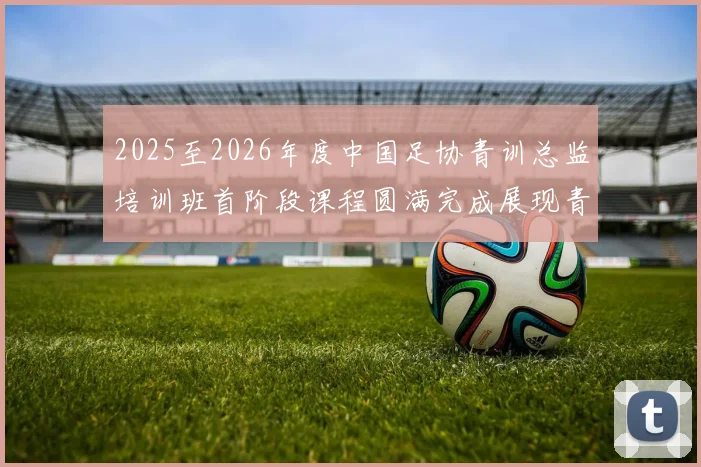 2025至2026年度中国足协青训总监培训班首阶段课程圆满完成展现青训新发展