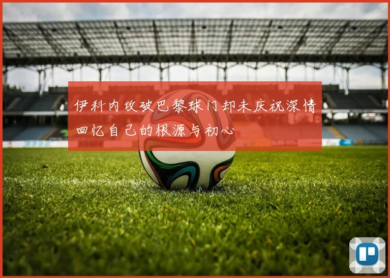 伊科内攻破巴黎球门却未庆祝深情回忆自己的根源与初心
