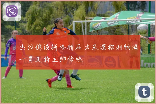 杰拉德谈斯洛特压力来源称利物浦一贯支持主帅传统