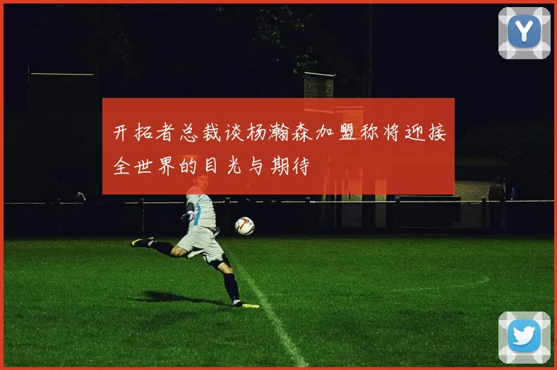 开拓者总裁谈杨瀚森加盟称将迎接全世界的目光与期待