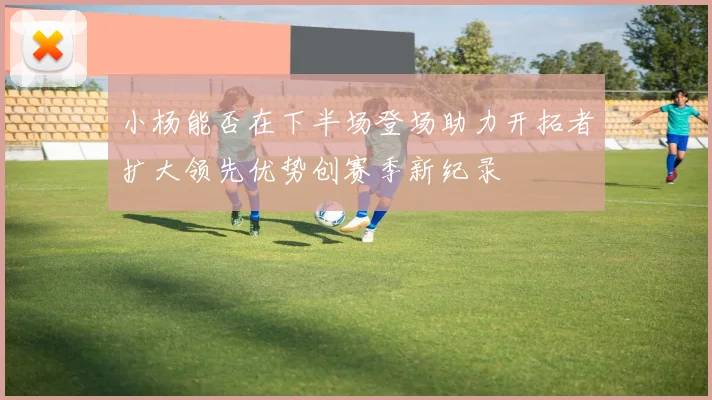 小杨能否在下半场登场助力开拓者扩大领先优势创赛季新纪录