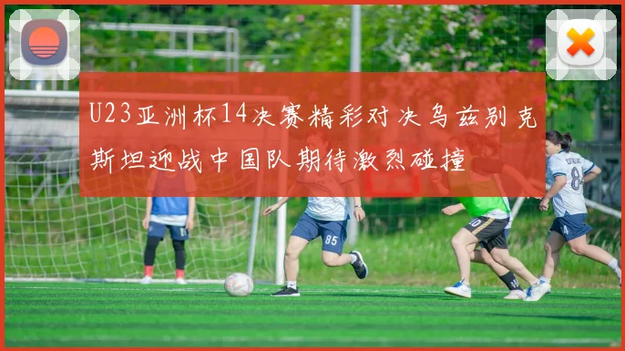 U23亚洲杯14决赛精彩对决乌兹别克斯坦迎战中国队期待激烈碰撞