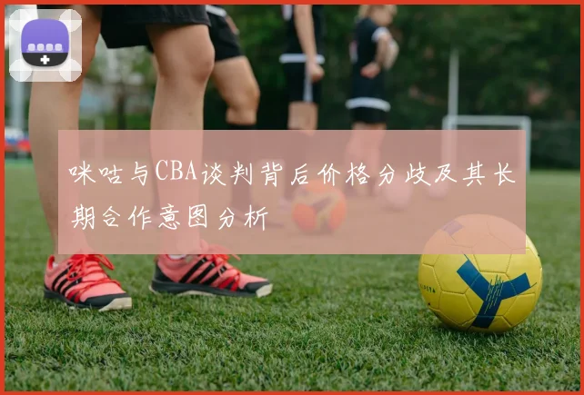 咪咕与CBA谈判背后价格分歧及其长期合作意图分析