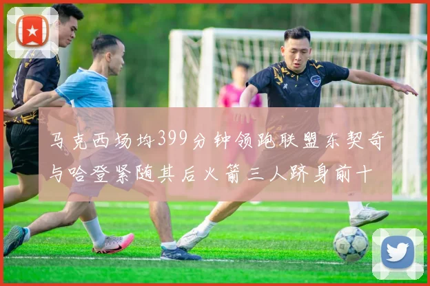 马克西场均399分钟领跑联盟东契奇与哈登紧随其后火箭三人跻身前十