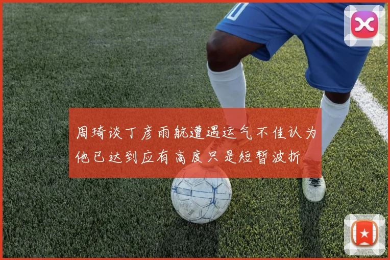 周琦谈丁彦雨航遭遇运气不佳认为他已达到应有高度只是短暂波折