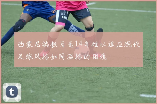 西蒙尼执教马竞14年难以适应现代足球风格如同温格的困境