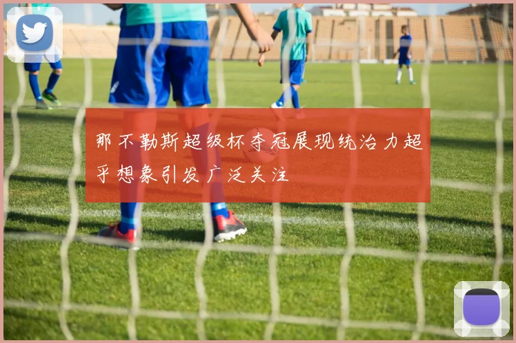 那不勒斯超级杯夺冠展现统治力超乎想象引发广泛关注