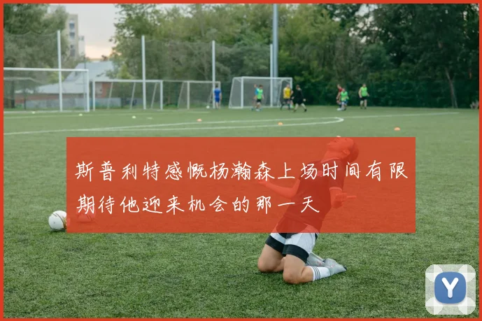 斯普利特感慨杨瀚森上场时间有限期待他迎来机会的那一天