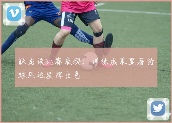 狄龙谈比赛表现：训练成果显著持球压迫发挥出色