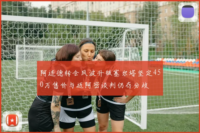 阿连德转会风波升级塞尔塔坚定450万售价与迈阿密谈判仍存分歧