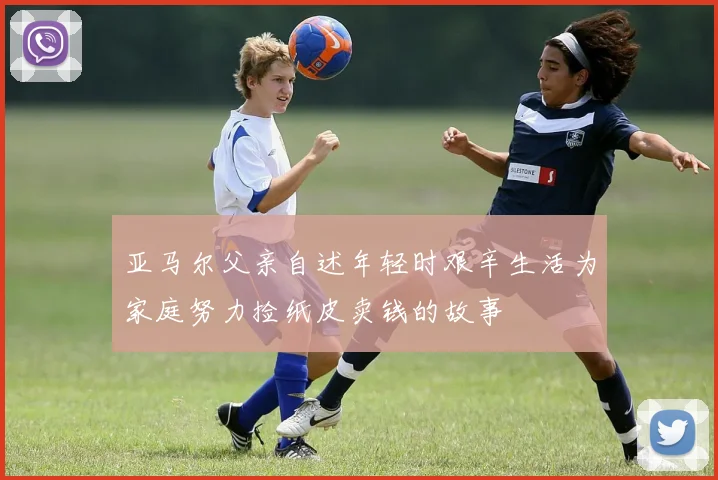 亚马尔父亲自述年轻时艰辛生活为家庭努力捡纸皮卖钱的故事