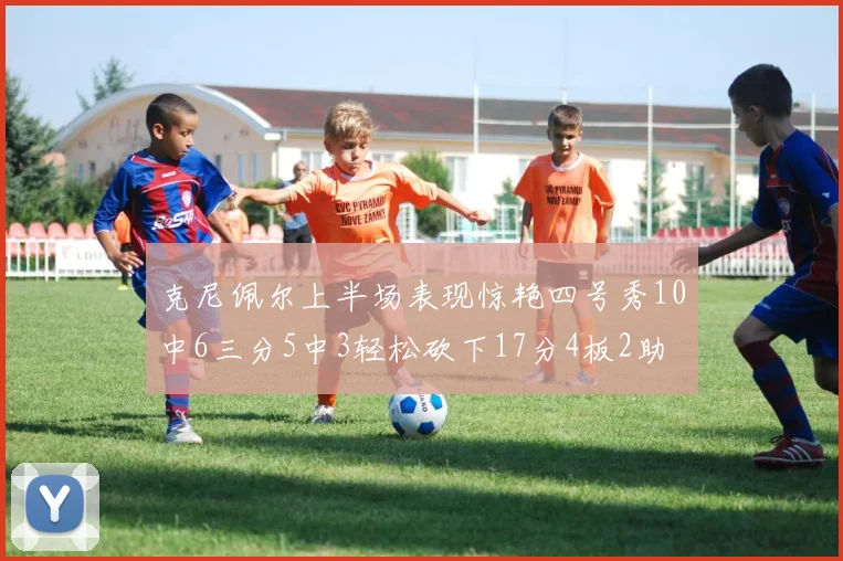 克尼佩尔上半场表现惊艳四号秀10中6三分5中3轻松砍下17分4板2助